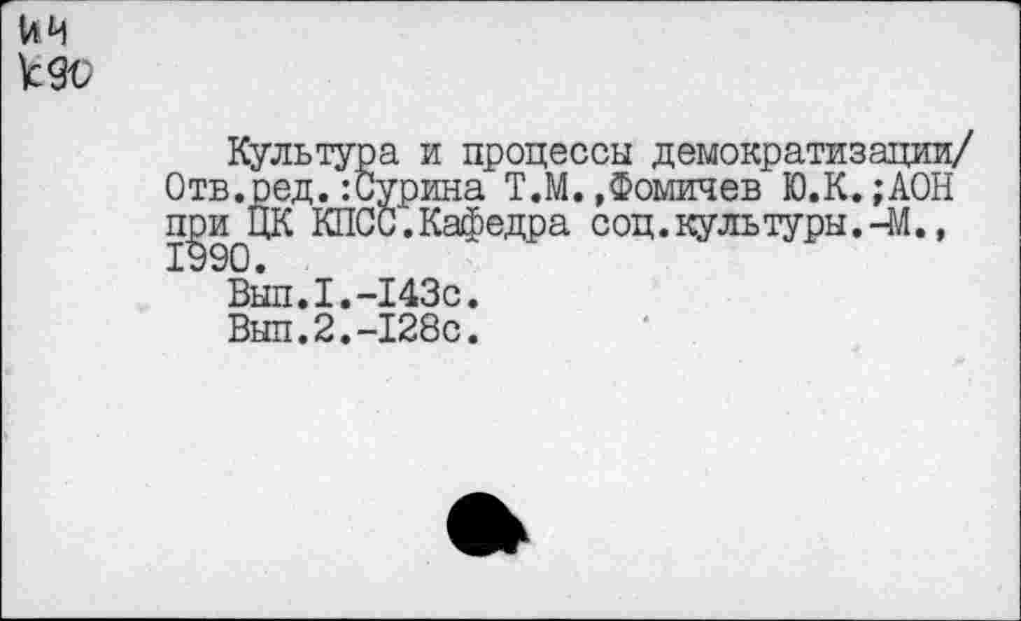 ﻿ЙЧ
Культура и процессы демократизации/ Отв.ред.:Сурина Т.М.»Фомичев Ю.К.;АОН при ЦК КПСС.Кафедра соц.культуры.-М., 1990.
Вып.I.-143с.
Выл.2.-128с.